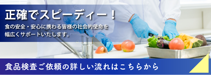 正確でスピーディー！食の安全・安心に携わる皆様の社会的使命を幅広くサポートいたします。食品検査ご依頼の詳しい流れはこちらから
